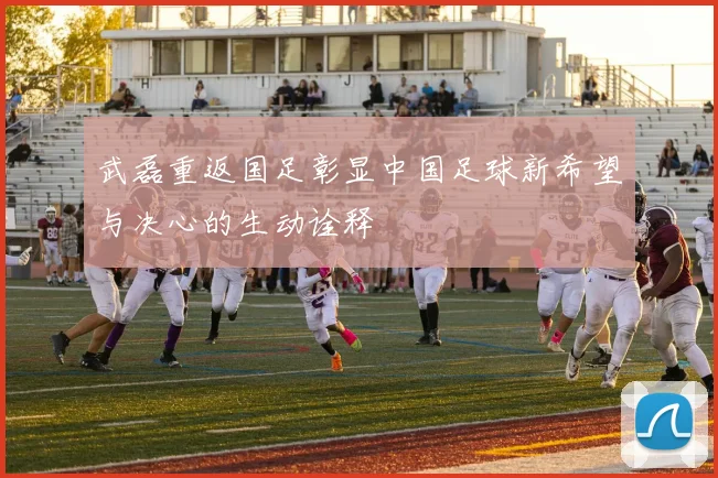 武磊重返国足彰显中国足球新希望与决心的生动诠释