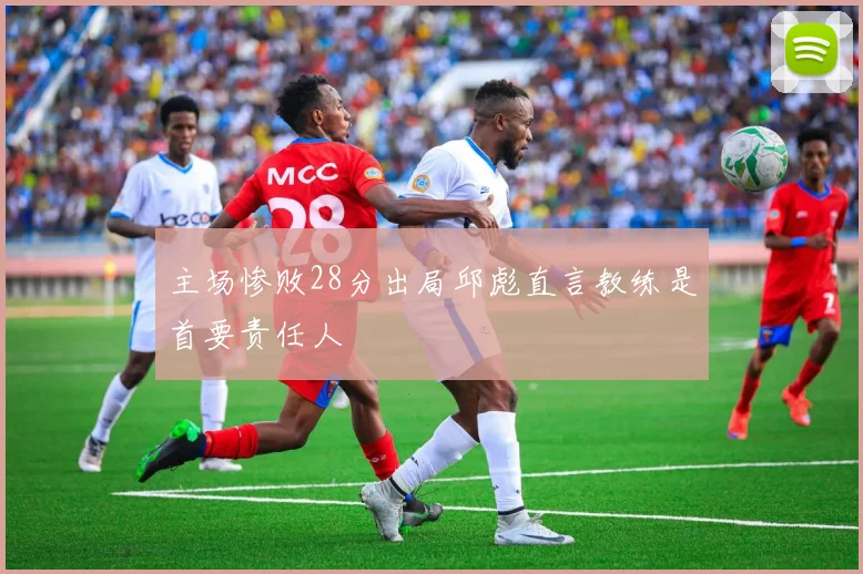 主场惨败28分出局邱彪直言教练是首要责任人