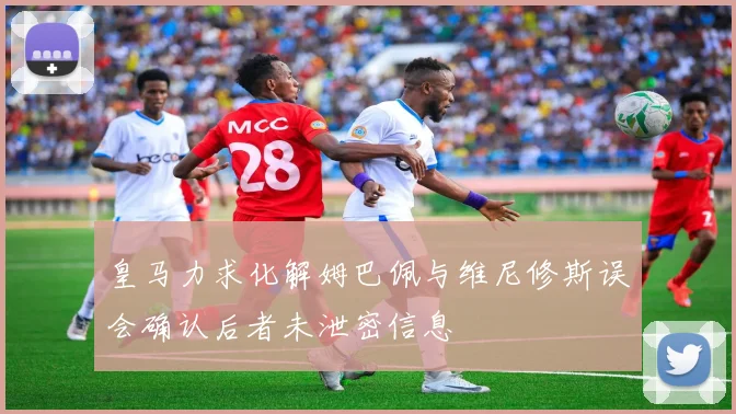 皇马力求化解姆巴佩与维尼修斯误会确认后者未泄密信息