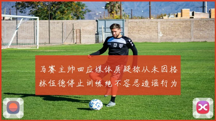马赛主帅回应媒体质疑称从未因格林伍德停止训练绝不容忍造谣行为