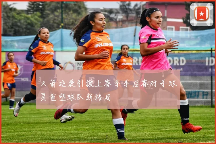 火箭逆袭引援上赛季季后赛对手球员重塑球队新格局