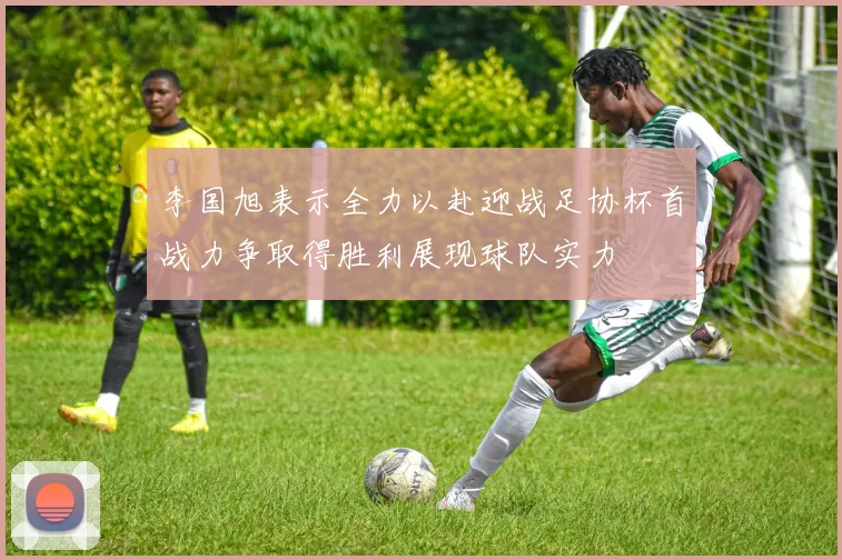 李国旭表示全力以赴迎战足协杯首战力争取得胜利展现球队实力