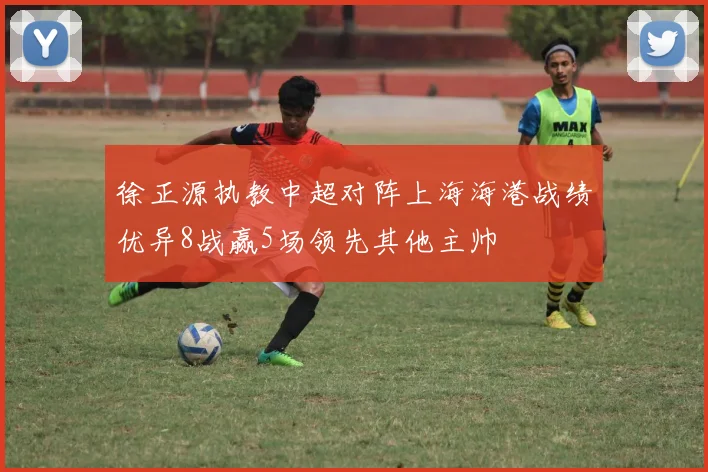 徐正源执教中超对阵上海海港战绩优异8战赢5场领先其他主帅