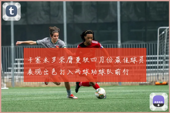 卡塞米罗荣膺曼联四月份最佳球员表现出色打入两球助球队前行
