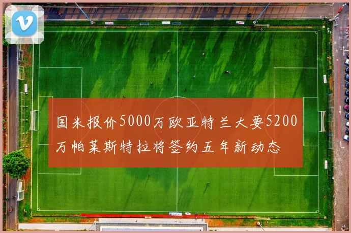 国米报价5000万欧亚特兰大要5200万帕莱斯特拉将签约五年新动态