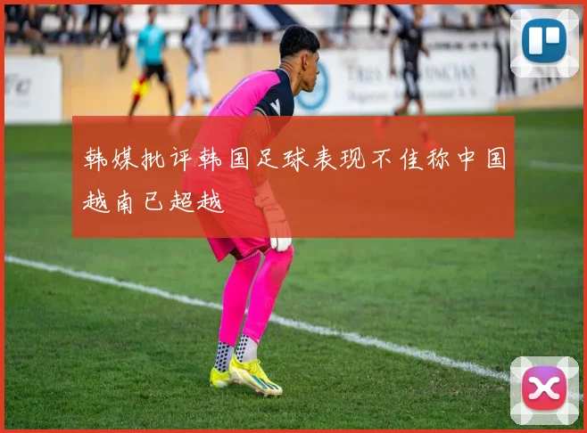 韩媒批评韩国足球表现不佳称中国越南已超越