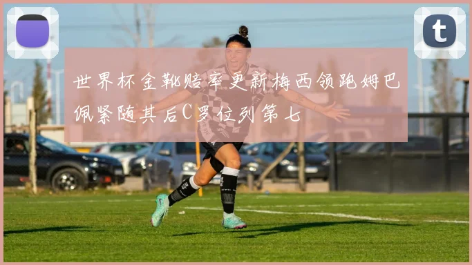 世界杯金靴赔率更新梅西领跑姆巴佩紧随其后C罗位列第七