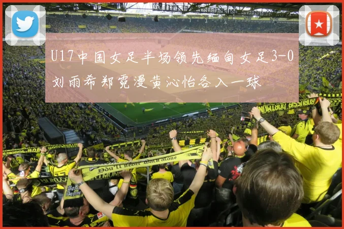 U17中国女足半场领先缅甸女足3-0刘雨希郑霓漫黄沁怡各入一球