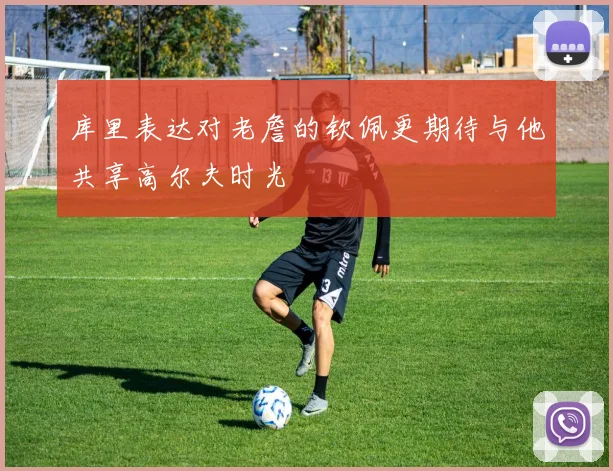 库里表达对老詹的钦佩更期待与他共享高尔夫时光