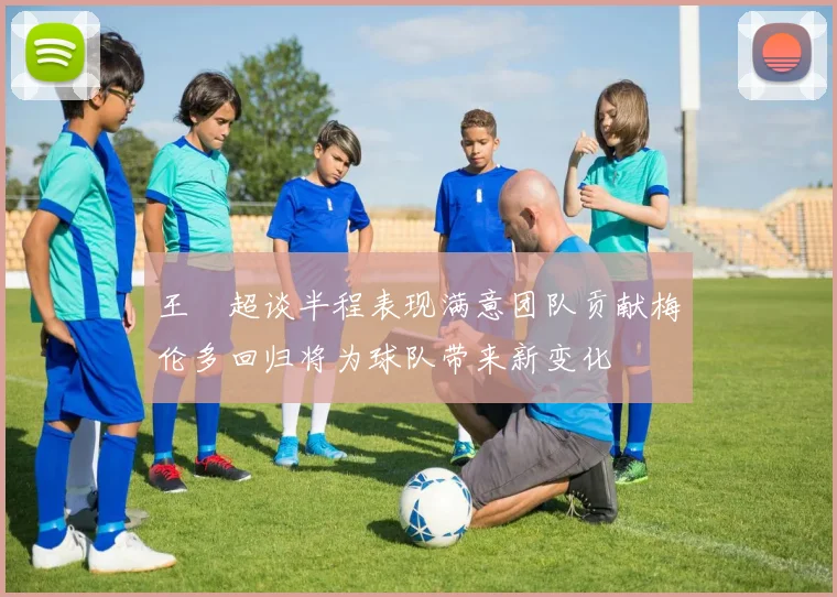 王燊超谈半程表现满意团队贡献梅伦多回归将为球队带来新变化