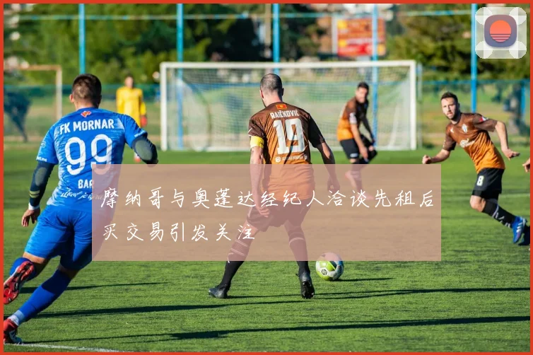 摩纳哥与奥蓬达经纪人洽谈先租后买交易引发关注