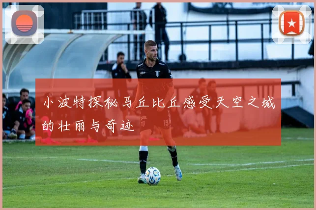 小波特探秘马丘比丘感受天空之城的壮丽与奇迹