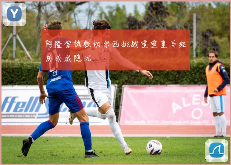 阿隆索执教切尔西挑战重重皇马经历或成隐忧