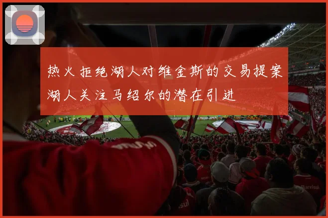 热火拒绝湖人对维金斯的交易提案湖人关注马绍尔的潜在引进