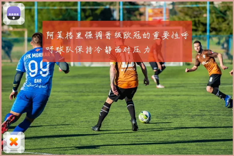 阿莱格里强调晋级欧冠的重要性呼吁球队保持冷静面对压力