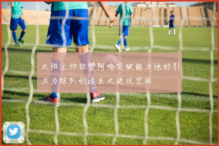 太阳主帅称赞阿伦突破能力他的引力为球队创造巨大进攻空间