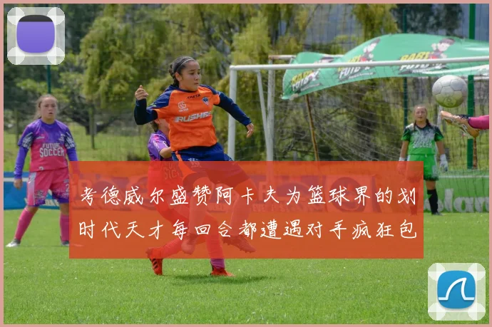 考德威尔盛赞阿卡夫为篮球界的划时代天才每回合都遭遇对手疯狂包夹挑战