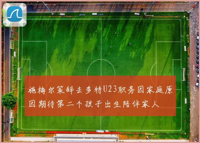 施梅尔策辞去多特U23职务因家庭原因期待第二个孩子出生陪伴家人