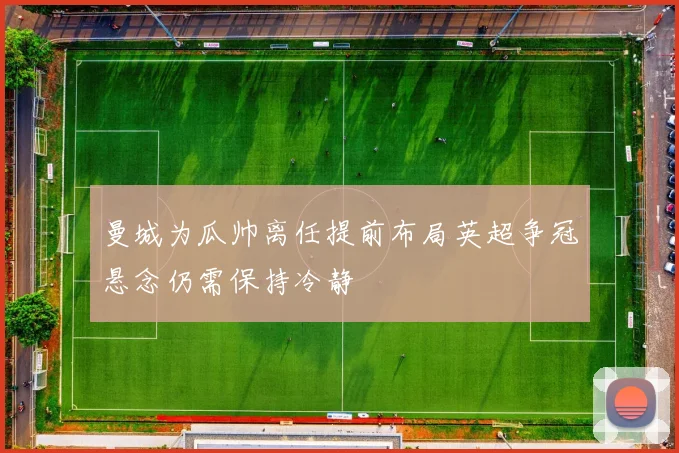 曼城为瓜帅离任提前布局英超争冠悬念仍需保持冷静